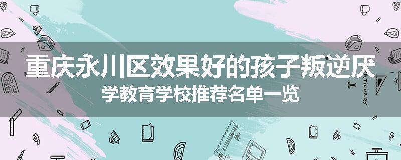 重庆永川区效果好的孩子叛逆厌学教育学校推荐名单一览
