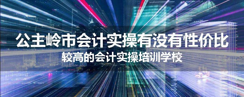 公主岭市会计实操有没有性价比较高的会计实操培训学校