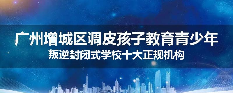 广州增城区调皮孩子教育青少年叛逆封闭式学校十大正规机构