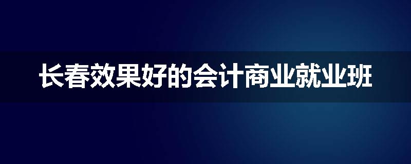 长春效果好的会计商业就业班