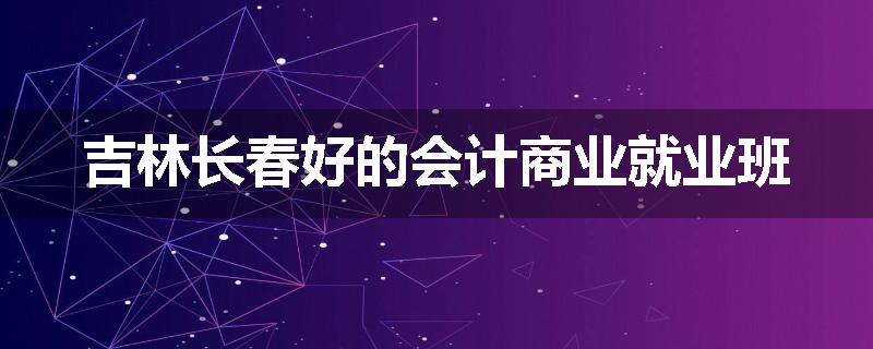 吉林长春好的会计商业就业班