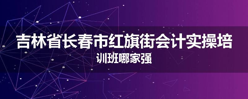 吉林省长春市红旗街会计实操培训班哪家强