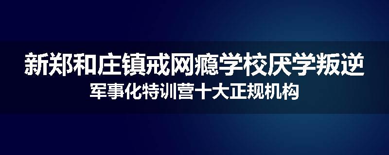 新郑和庄镇戒网瘾学校厌学叛逆军事化特训营十大正规机构