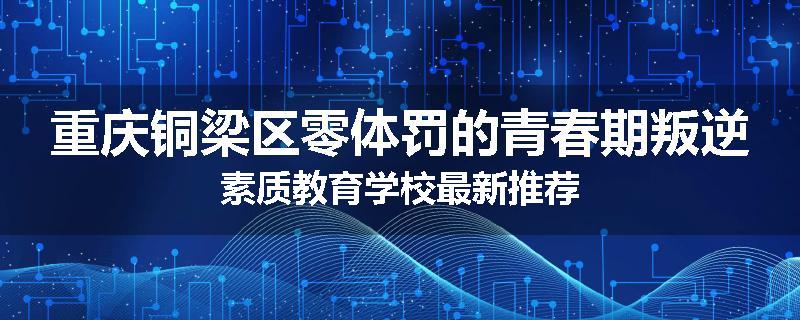 重庆铜梁区零体罚的青春期叛逆素质教育学校最新推荐