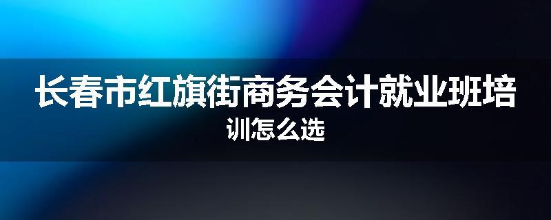 长春市红旗街商务会计就业班培训怎么选