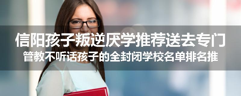 信阳孩子叛逆厌学推荐送去专门管教不听话孩子的全封闭学校名单排名推荐