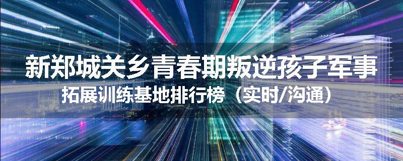新郑城关乡青春期叛逆孩子军事拓展训练基地排行榜（实时/沟通）
