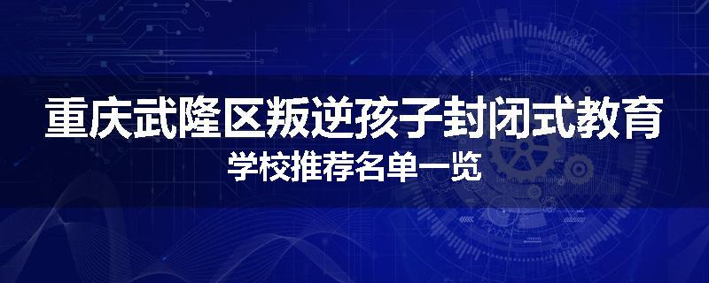 重庆武隆区叛逆孩子封闭式教育学校推荐名单一览