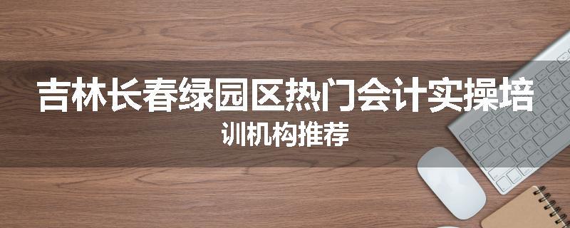 吉林长春绿园区热门会计实操培训机构推荐