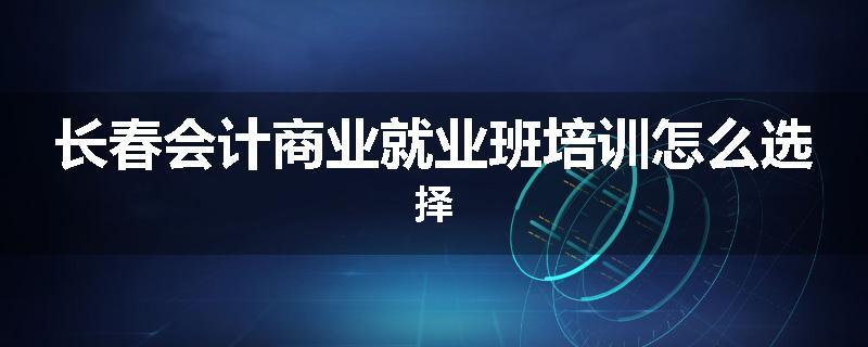 长春会计商业就业班培训怎么选择