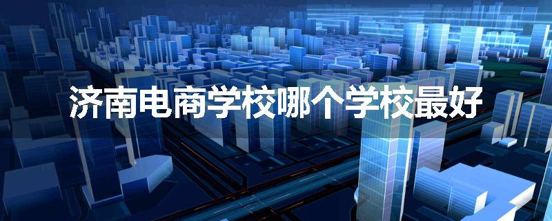 济南电商学校哪个学校最好