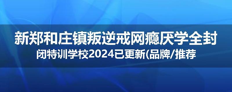 新郑和庄镇叛逆戒网瘾厌学全封闭特训学校2024已更新(品牌/推荐)