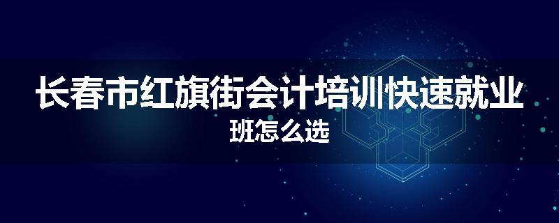 长春市红旗街会计培训快速就业班怎么选