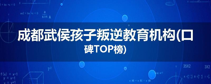 成都武侯孩子叛逆教育机构(口碑TOP榜)