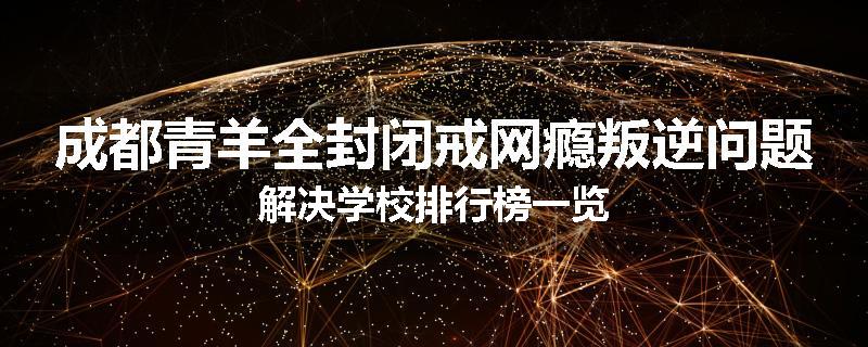 成都青羊全封闭戒网瘾叛逆问题解决学校排行榜一览