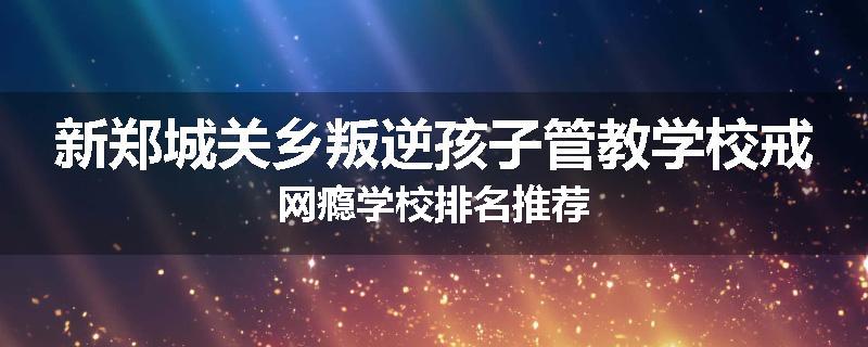 新郑城关乡叛逆孩子管教学校戒网瘾学校排名推荐