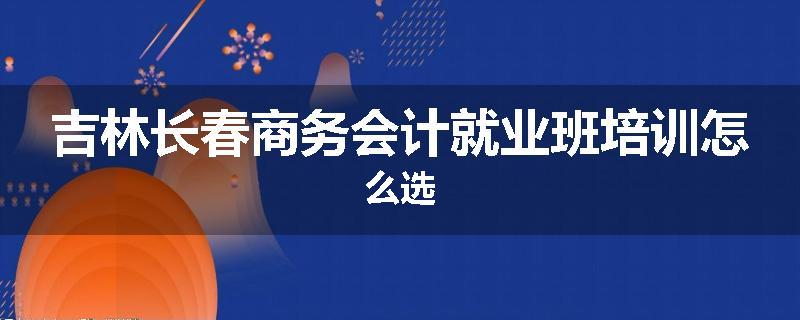 吉林长春商务会计就业班培训怎么选
