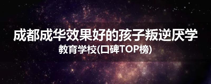 成都成华效果好的孩子叛逆厌学教育学校(口碑TOP榜)