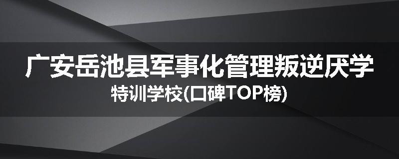 广安岳池县军事化管理叛逆厌学特训学校(口碑TOP榜)