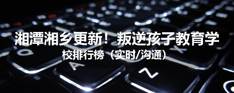 湘潭湘乡更新！叛逆孩子教育学校排行榜（实时/沟通）