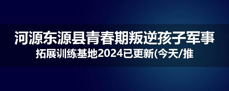 河源东源县青春期叛逆孩子军事拓展训练基地2024已更新(今天/推荐)