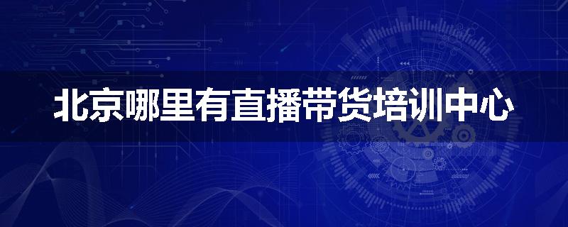 北京哪里有直播带货培训中心