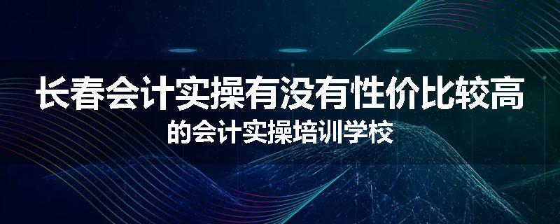 长春会计实操有没有性价比较高的会计实操培训学校