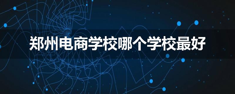 郑州电商学校哪个学校最好