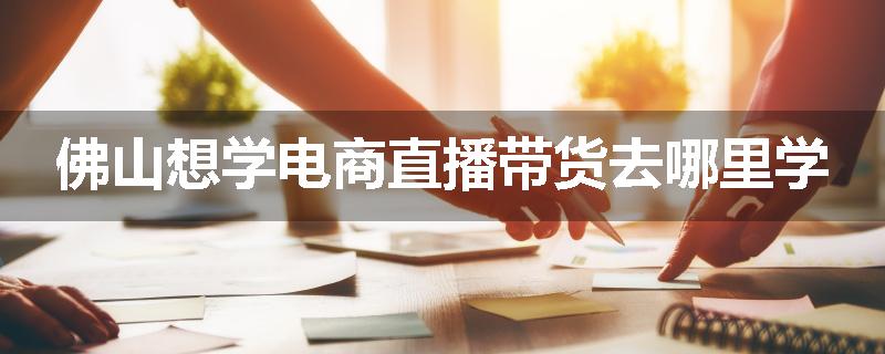 佛山想学电商直播带货去哪里学