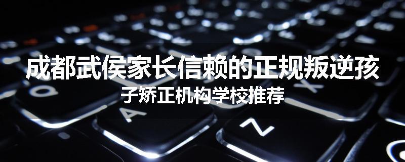 成都武侯家长信赖的正规叛逆孩子矫正机构学校推荐