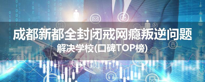 成都新都全封闭戒网瘾叛逆问题解决学校(口碑TOP榜)
