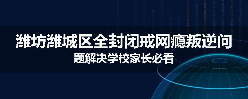 潍坊潍城区全封闭戒网瘾叛逆问题解决学校家长必看