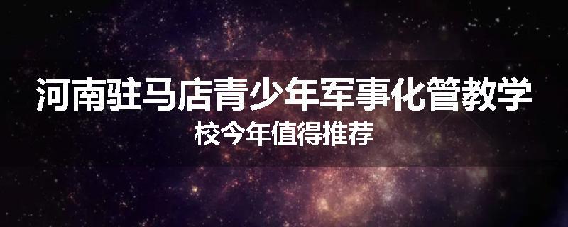 河南驻马店青少年军事化管教学校今年值得推荐