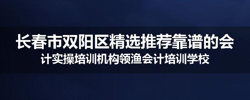 长春市双阳区精选推荐靠谱的会计实操培训机构领渔会计培训学校