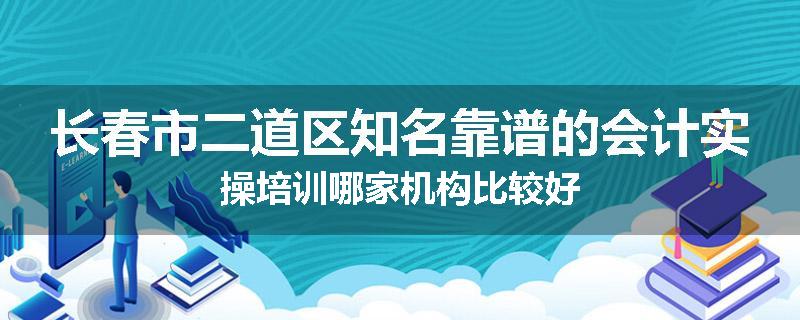 长春市二道区知名靠谱的会计实操培训哪家机构比较好