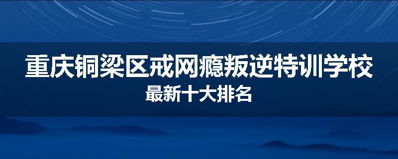 重庆铜梁区戒网瘾叛逆特训学校最新十大排名