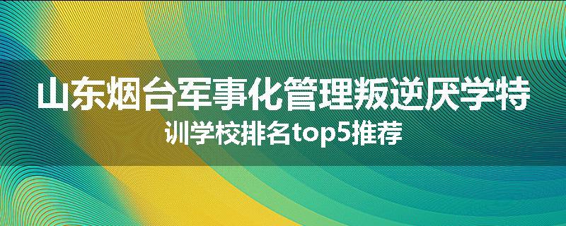 山东烟台军事化管理叛逆厌学特训学校排名top5推荐
