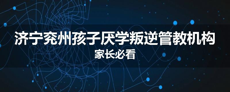济宁兖州孩子厌学叛逆管教机构家长必看