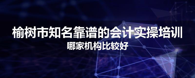 榆树市知名靠谱的会计实操培训哪家机构比较好
