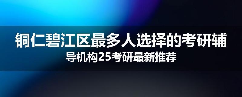 铜仁碧江区最多人选择的考研辅导机构25考研最新推荐