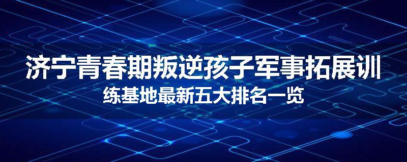济宁青春期叛逆孩子军事拓展训练基地最新五大排名一览