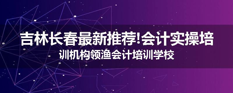 吉林长春最新推荐!会计实操培训机构领渔会计培训学校