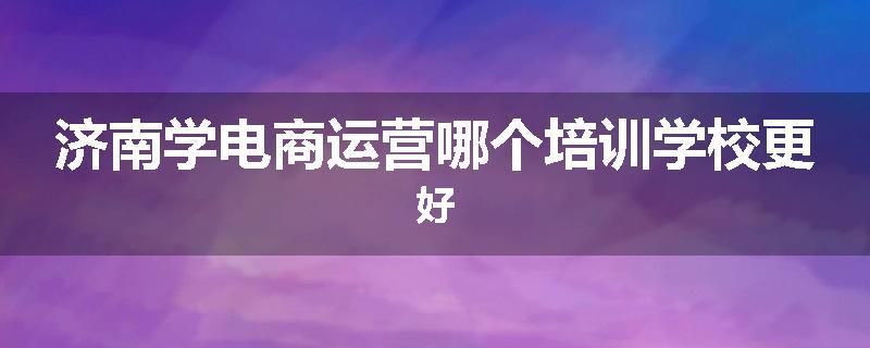 济南学电商运营哪个培训学校更好