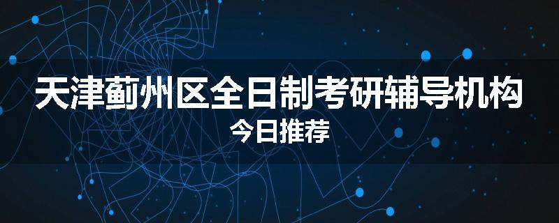 天津蓟州区全日制考研辅导机构今日推荐