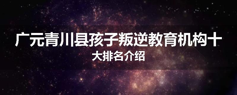 广元青川县孩子叛逆教育机构十大排名介绍