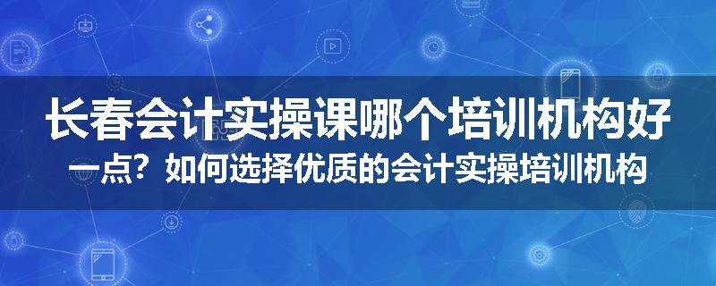 长春会计实操课哪个培训机构好一点？如何选择优质的会计实操培训机构