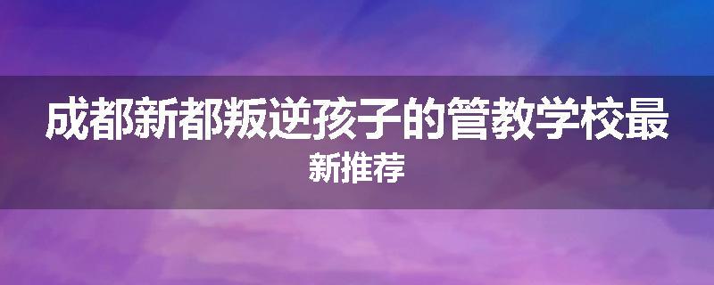 成都新都叛逆孩子的管教学校最新推荐