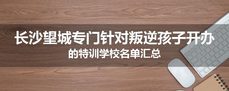长沙望城专门针对叛逆孩子开办的特训学校名单汇总