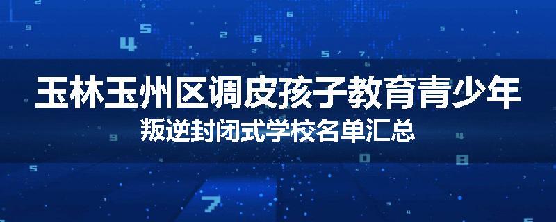 玉林玉州区调皮孩子教育青少年叛逆封闭式学校名单汇总