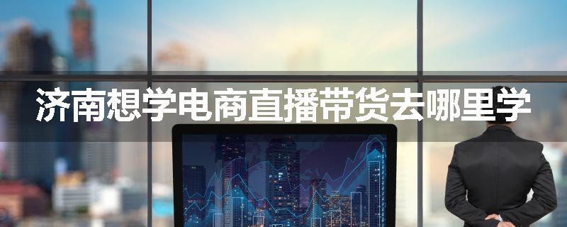 济南想学电商直播带货去哪里学